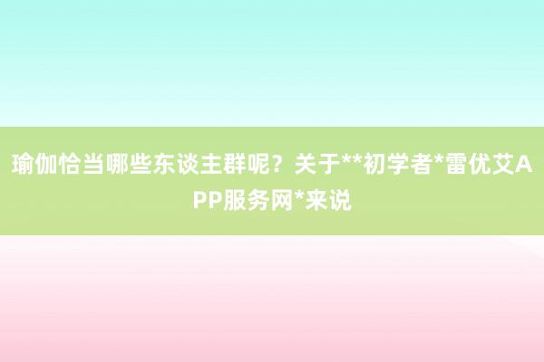 瑜伽恰当哪些东谈主群呢?关于**初学者*雷优艾APP服务网*来说